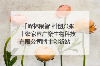 峰林聚智 科创兴张丨张家界广燊生物科技有限公司博士创新站：立足生态优势 激活“绿色宝藏”