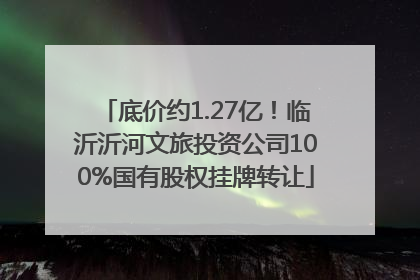 底价约1.27亿！临沂沂河文旅投资公司100%国有股权挂牌转让
