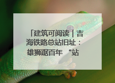 建筑可阅读｜吉海铁路总站旧址：雄狮踞百年 “站”写传承史