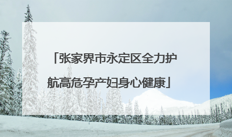 张家界市永定区全力护航高危孕产妇身心健康
