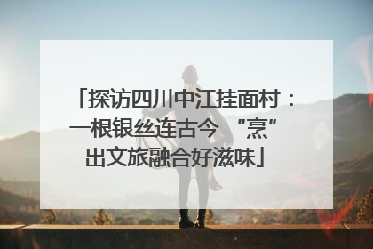 探访四川中江挂面村：一根银丝连古今 “烹”出文旅融合好滋味