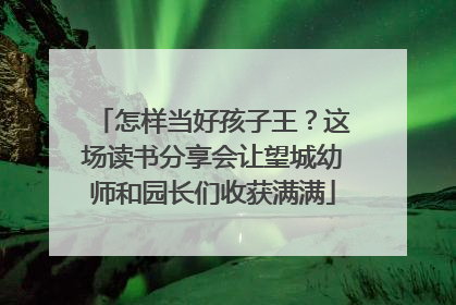 怎样当好孩子王？这场读书分享会让望城幼师和园长们收获满满