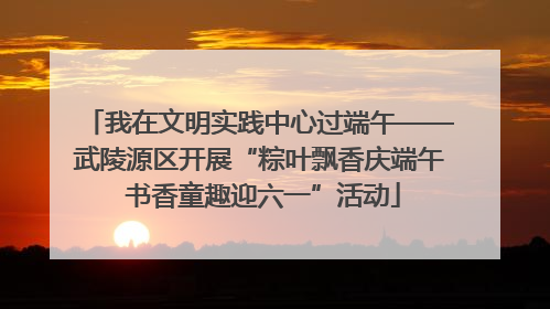 我在文明实践中心过端午——武陵源区开展“粽叶飘香庆端午 书香童趣迎六一”活动
