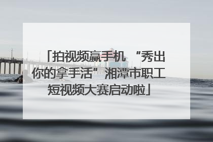拍视频赢手机 “秀出你的拿手活”湘潭市职工短视频大赛启动啦