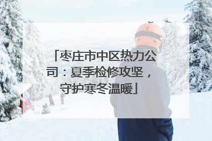 枣庄市中区热力公司：夏季检修攻坚，守护寒冬温暖