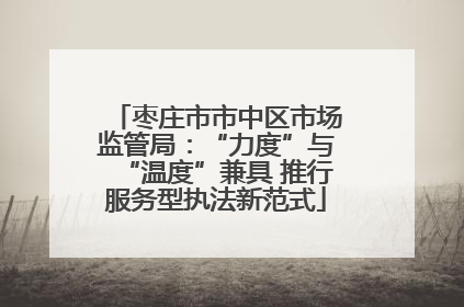 枣庄市市中区市场监管局：“力度”与“温度”兼具 推行服务型执法新范式