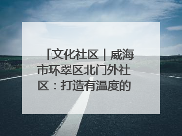 文化社区｜威海市环翠区北门外社区：打造有温度的文化社区