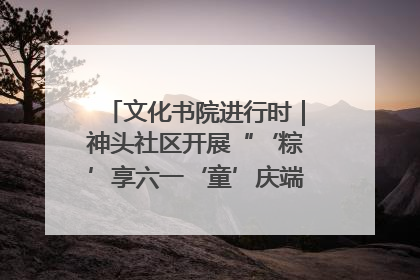 文化书院进行时｜神头社区开展“‘粽’享六一‘童’庆端午”主题系列活动