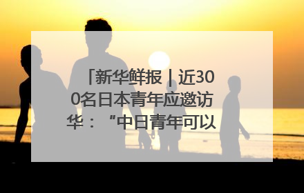 新华鲜报｜近300名日本青年应邀访华：“中日青年可以创造更好的未来”