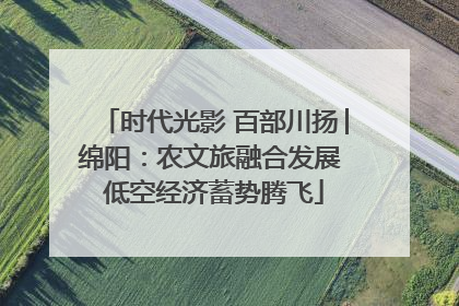 时代光影 百部川扬│绵阳：农文旅融合发展 低空经济蓄势腾飞