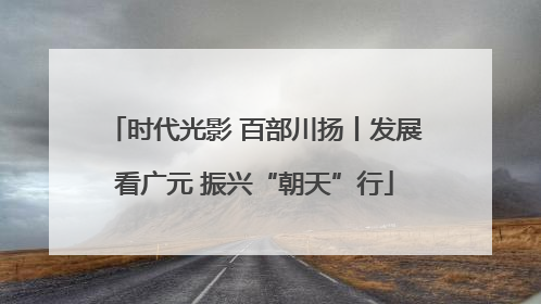 时代光影 百部川扬丨发展看广元 振兴“朝天”行