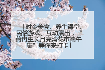时令美食、养生课堂、民俗游戏、互动演出，“蔚冉生长月亮湾花市端午集”等你来打卡
