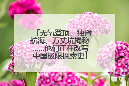 无氧登顶、独臂航海、万丈坑揭秘……他们正在改写中国极限探索史