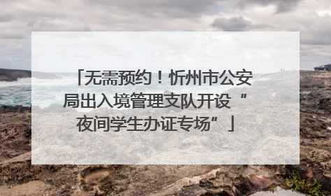 无需预约！忻州市公安局出入境管理支队开设“夜间学生办证专场”