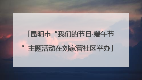 昆明市“我们的节日·端午节”主题活动在刘家营社区举办