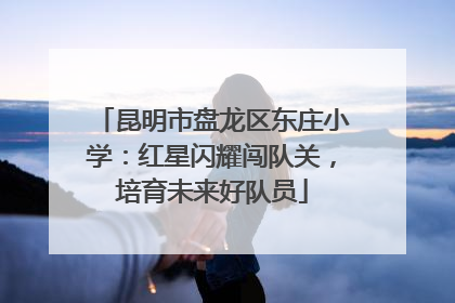 昆明市盘龙区东庄小学：红星闪耀闯队关，培育未来好队员