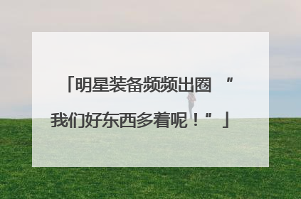明星装备频频出圈 “我们好东西多着呢！”