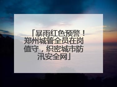 暴雨红色预警！郑州城管全员在岗值守，织密城市防汛安全网