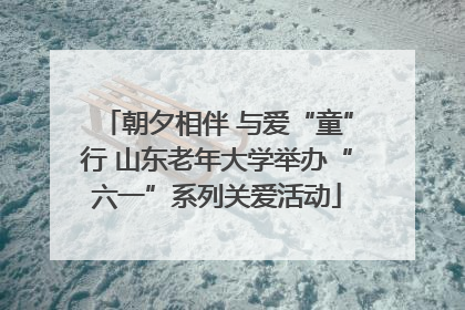 朝夕相伴 与爱“童”行 山东老年大学举办“六一”系列关爱活动