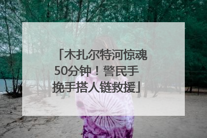木扎尔特河惊魂50分钟！警民手挽手搭人链救援