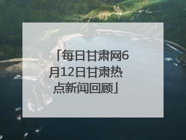 每日甘肃网6月12日甘肃热点新闻回顾