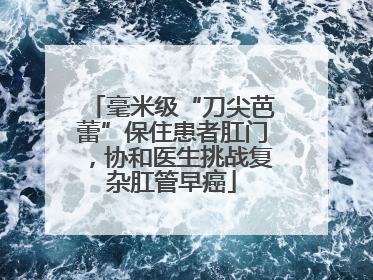 毫米级“刀尖芭蕾”保住患者肛门，协和医生挑战复杂肛管早癌
