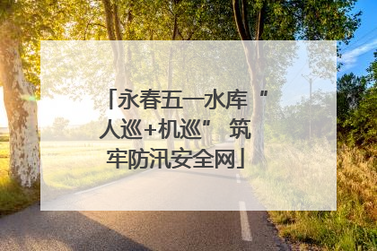 永春五一水库“人巡+机巡” 筑牢防汛安全网