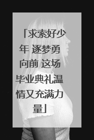 求索好少年 逐梦勇向前 这场毕业典礼温情又充满力量