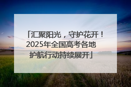 汇聚阳光，守护花开！2025年全国高考各地护航行动持续展开