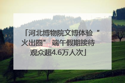 河北博物院文博体验“火出圈” 端午假期接待观众超4.6万人次