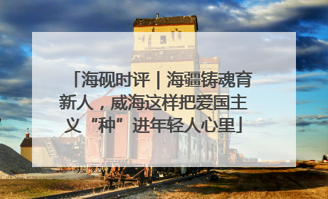 海砚时评｜海疆铸魂育新人，威海这样把爱国主义“种”进年轻人心里