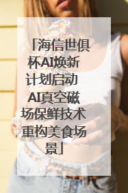 海信世俱杯AI焕新计划启动 AI真空磁场保鲜技术重构美食场景