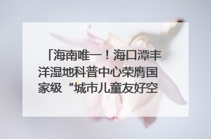 海南唯一！海口潭丰洋湿地科普中心荣膺国家级“城市儿童友好空间建设园区”称号
