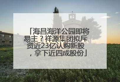 海昌海洋公园即将易主？祥源集团拟斥资近23亿认购新股，拿下近四成股份