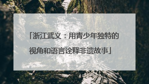 浙江武义：用青少年独特的视角和语言诠释非遗故事
