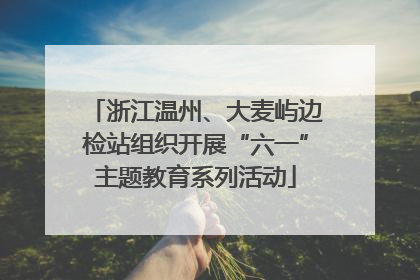 浙江温州、大麦屿边检站组织开展“六一”主题教育系列活动