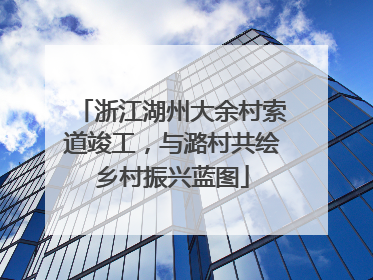 浙江湖州大余村索道竣工，与潞村共绘乡村振兴蓝图