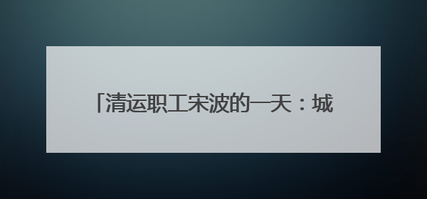 清运职工宋波的一天：城市黎明前的“净行者”