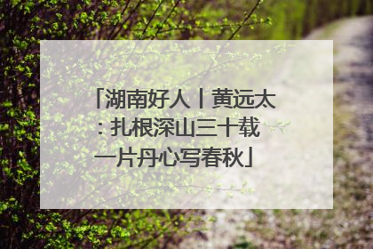 湖南好人丨黄远太：扎根深山三十载 一片丹心写春秋