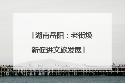 湖南岳阳：老街焕新促进文旅发展