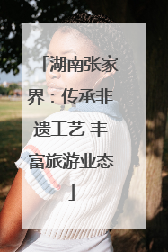 湖南张家界：传承非遗工艺 丰富旅游业态