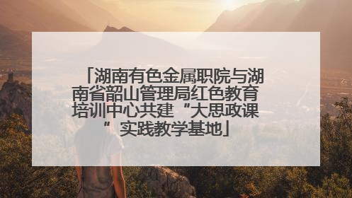 湖南有色金属职院与湖南省韶山管理局红色教育培训中心共建“大思政课”实践教学基地