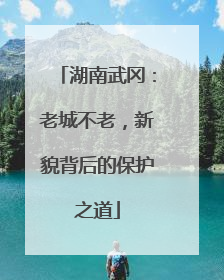 湖南武冈：老城不老，新貌背后的保护之道