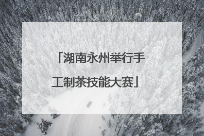 湖南永州举行手工制茶技能大赛