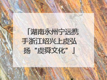 湖南永州宁远携手浙江绍兴上虞弘扬“虞舜文化”