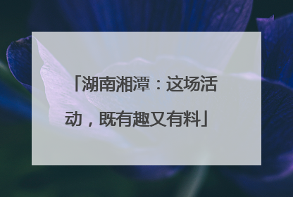 湖南湘潭：这场活动，既有趣又有料