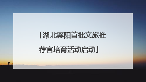湖北襄阳首批文旅推荐官培育活动启动