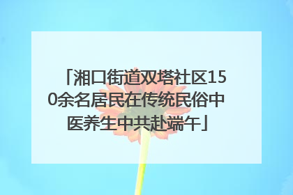 湘口街道双塔社区150余名居民在传统民俗中医养生中共赴端午