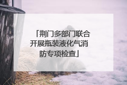 荆门多部门联合开展瓶装液化气消防专项检查