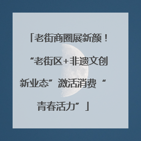 老街商圈展新颜！“老街区+非遗文创新业态”激活消费“青春活力”